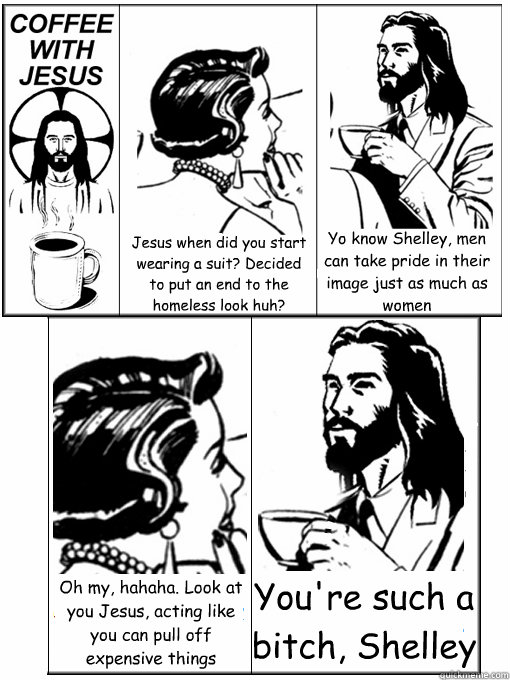 Jesus when did you start wearing a suit? Decided to put an end to the homeless look huh? Yo know Shelley, men can take pride in their image just as much as women Oh my, hahaha. Look at you Jesus, acting like you can pull off expensive things You're such a - Jesus when did you start wearing a suit? Decided to put an end to the homeless look huh? Yo know Shelley, men can take pride in their image just as much as women Oh my, hahaha. Look at you Jesus, acting like you can pull off expensive things You're such a  Coffee With Jesus