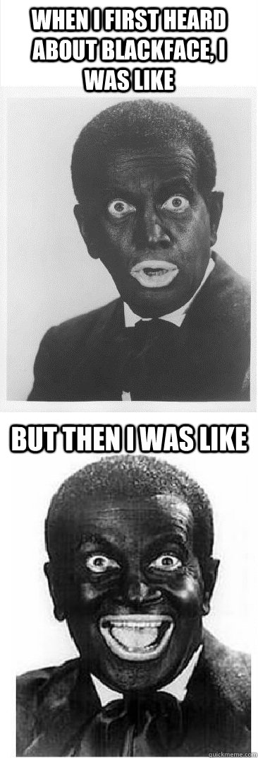 When I first heard about blackface, I was like But then I was like  BLACKFACE