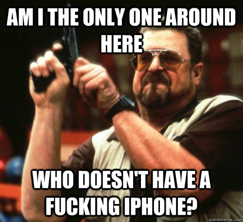 Am i the only one around here who doesn't have a fucking iPhone? - Am i the only one around here who doesn't have a fucking iPhone?  Am I The Only One Around Here