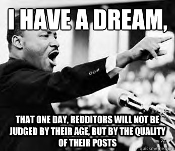 I have a dream,
 That one day, redditors will not be judged by their age, but by the quality of their posts - I have a dream,
 That one day, redditors will not be judged by their age, but by the quality of their posts  Martin Luther King Jr.