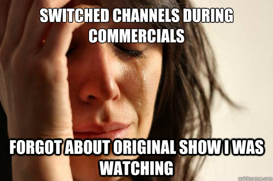 Switched channels during commercials Forgot about original show i was watching  First World Problems