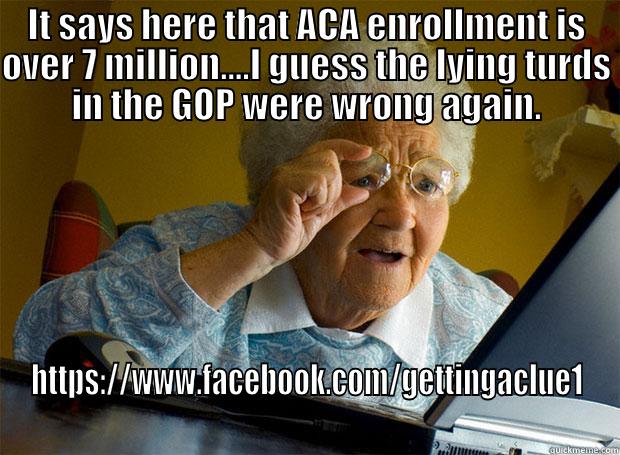 IT SAYS HERE THAT ACA ENROLLMENT IS OVER 7 MILLION....I GUESS THE LYING TURDS IN THE GOP WERE WRONG AGAIN. HTTPS://WWW.FACEBOOK.COM/GETTINGACLUE1  Grandma finds the Internet