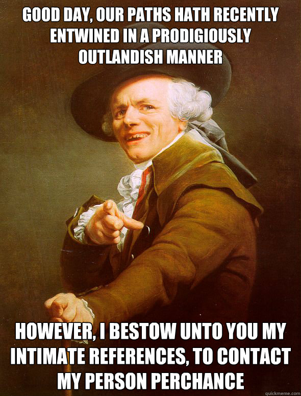 Good day, our paths hath recently entwined in a prodigiously outlandish manner  However, i bestow unto you my intimate references, to contact my person perchance - Good day, our paths hath recently entwined in a prodigiously outlandish manner  However, i bestow unto you my intimate references, to contact my person perchance  Joseph Ducreux