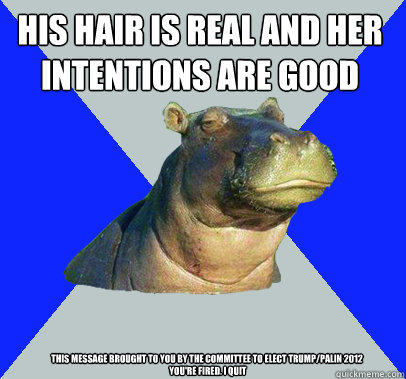 His hair is real and her intentions are good  This message brought to you by the committee to elect Trump/Palin 2012
 You're fired. I quit - His hair is real and her intentions are good  This message brought to you by the committee to elect Trump/Palin 2012
 You're fired. I quit  Skeptical Hippo
