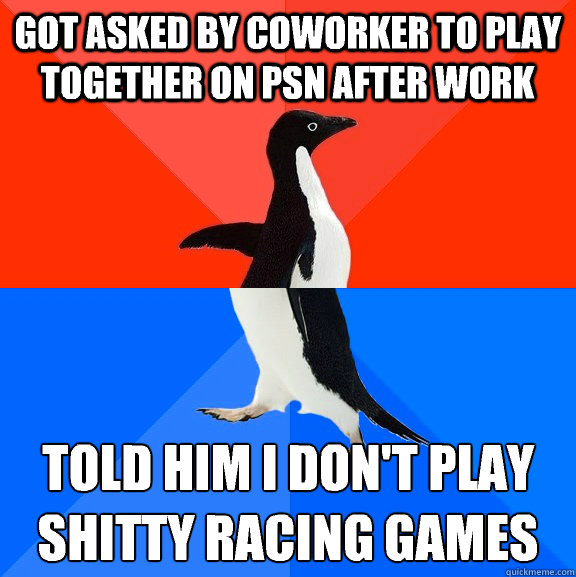 got asked by coworker to play together on psn after work Told him I don't play shitty racing games 
 - got asked by coworker to play together on psn after work Told him I don't play shitty racing games 
  Socially Awesome Awkward Penguin