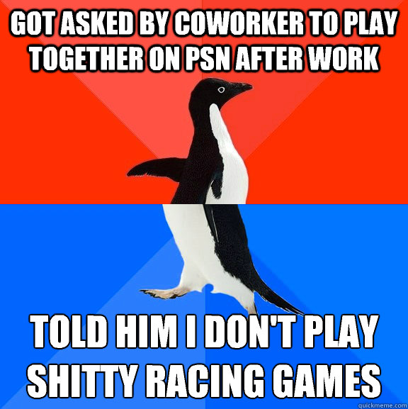 got asked by coworker to play together on psn after work Told him I don't play shitty racing games 
  Socially Awesome Awkward Penguin