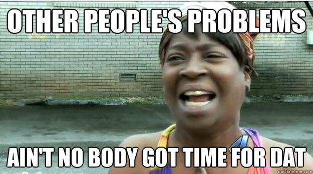 Other people's problems AIN'T NO BODY GOT TIME FOR DAT  AINT NO BODY GOT TIME FOR DAT