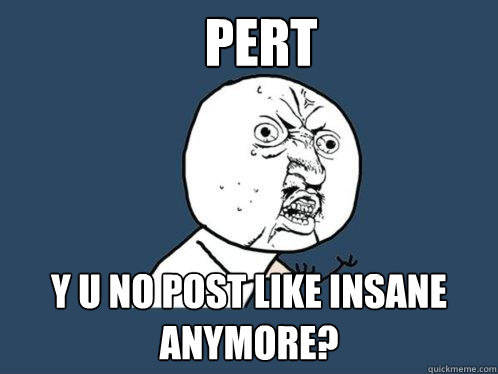 PERT Y U NO post like insane anymore?  Y U No