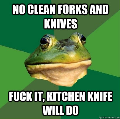 no clean forks and knives fuck it, kitchen knife will do  Foul Bachelor Frog