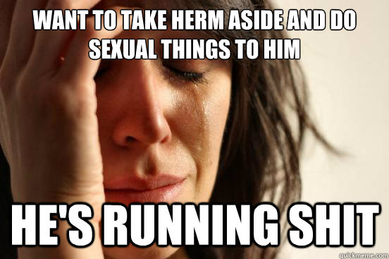 Want to take herm aside and do sexual things to him he's running shit  First World Problems