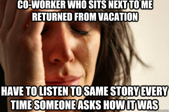 CO-WORKER WHO SITS NEXT TO ME RETURNED FROM VACATION HAVE TO LISTEN TO SAME STORY EVERY TIME SOMEONE ASKS HOW IT WAS  First World Problems