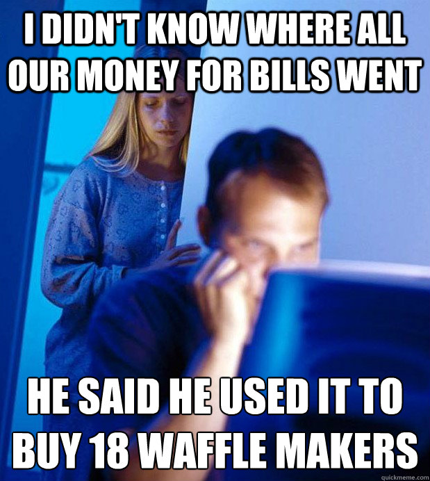I didn't know where all our money for bills went he said he used it to buy 18 waffle makers
  Internet Husband