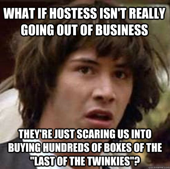 what if hostess isn't really going out of business they're just scaring us into buying hundreds of boxes of the 