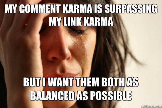 my comment karma is surpassing my link karma but i want them both as balanced as possible  First World Problems