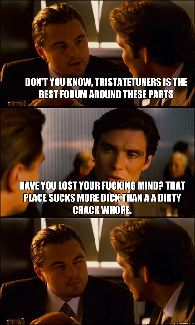 Don't you know, tristatetuners is the best forum around these parts   have you lost your fucking mind? that place sucks more dick than a a dirty crack whore.    Inception