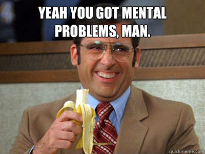 Yeah you got mental problems, man.   Brick Tamland