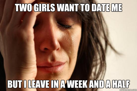 Two Girls want to date me But I leave in a week and a half  First World Problems