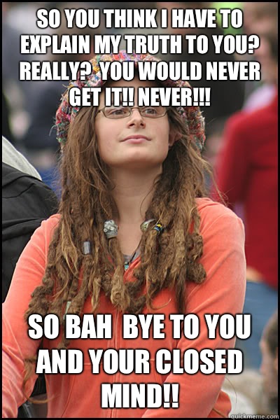 So you think I have to explain my truth to you?  Really?  You would never get it!! Never!!!   So Bah  Bye to you and your closed mind!! - So you think I have to explain my truth to you?  Really?  You would never get it!! Never!!!   So Bah  Bye to you and your closed mind!!  College Liberal