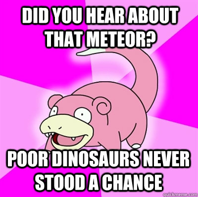 Did you hear about that Meteor? Poor Dinosaurs never stood a chance - Did you hear about that Meteor? Poor Dinosaurs never stood a chance  Slowpokes thoughts on February
