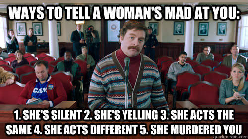 Ways to tell a woman's mad at you: 1. she's silent 2. she's yelling 3. she acts the same 4. she acts different 5. she murdered you    