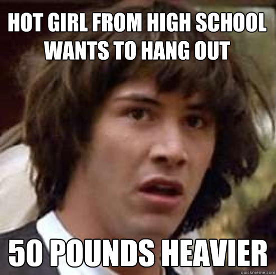 hot girl from high school wants to hang out 50 pounds heavier  conspiracy keanu