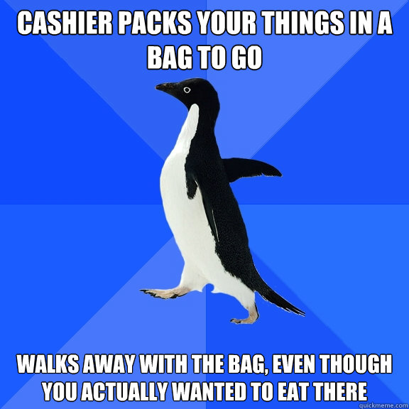 Cashier packs your things in a bag to go Walks away with the bag, even though you actually wanted to eat there  Socially Awkward Penguin
