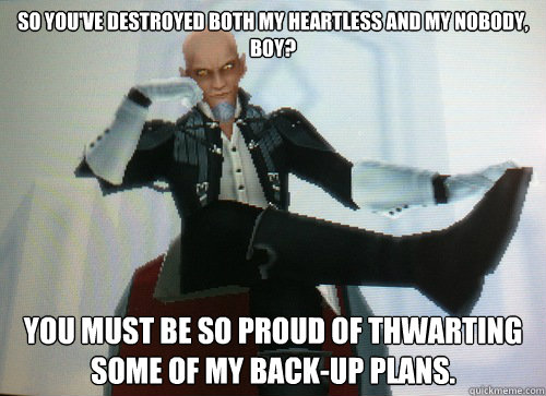 So you've destroyed both my heartless and my nobody, boy? You must be so proud of thwarting some of my back-up plans. - So you've destroyed both my heartless and my nobody, boy? You must be so proud of thwarting some of my back-up plans.  Condescending Master Xehanort