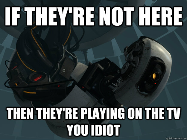 If they're not here Then they're playing on the tv you idiot - If they're not here Then they're playing on the tv you idiot  GLaDOS