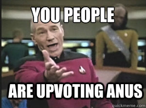 You people are upvoting anus  Annoyed Picard
