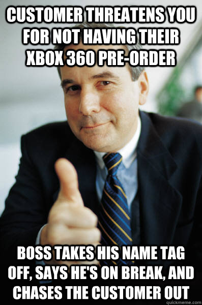 Customer threatens you for not having their xbox 360 pre-order Boss takes his name tag off, says he's on break, and chases the customer out  Good Guy Boss