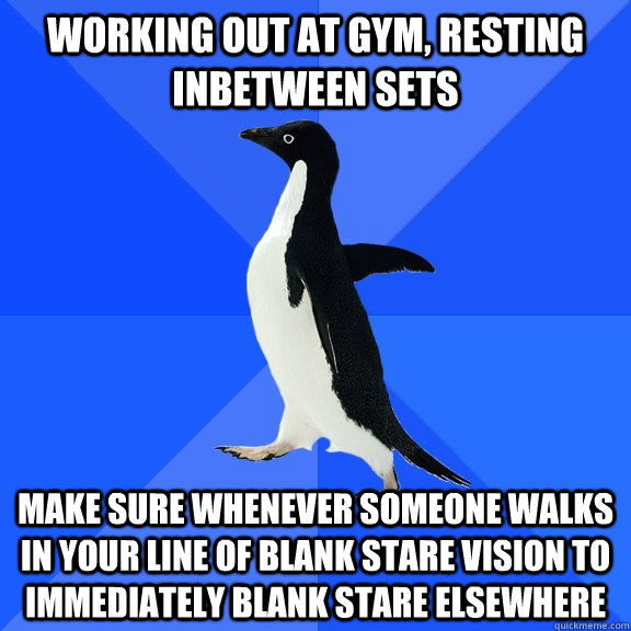 Working out at gym, resting inbetween sets make sure whenever someone walks in your line of blank stare vision to immediately blank stare elsewhere  Socially Awkward Penguin
