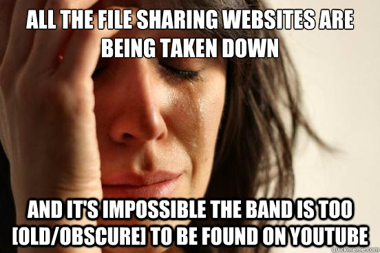 All the file sharing websites are being taken down And it's impossible the band is too [old/obscure] to be found on youtube  First World Problems