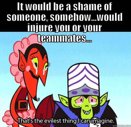 IT WOULD BE A SHAME OF SOMEONE, SOMEHOW...WOULD INJURE YOU OR YOUR TEAMMATES...  The evilest thing I can imagine