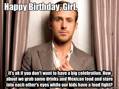 Happy Birthday, Girl. It's ok if you don't want to have a big celebration. How about we grab some drinks and Mexican food and stare into each other's eyes while our kids have a food fight? - Happy Birthday, Girl. It's ok if you don't want to have a big celebration. How about we grab some drinks and Mexican food and stare into each other's eyes while our kids have a food fight?  Ryan Gosling Birthday