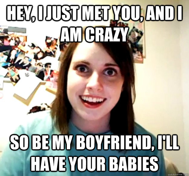 Hey, I just met you, and I am crazy So be my boyfriend, I'll have your babies  Overly Attached Girlfriend