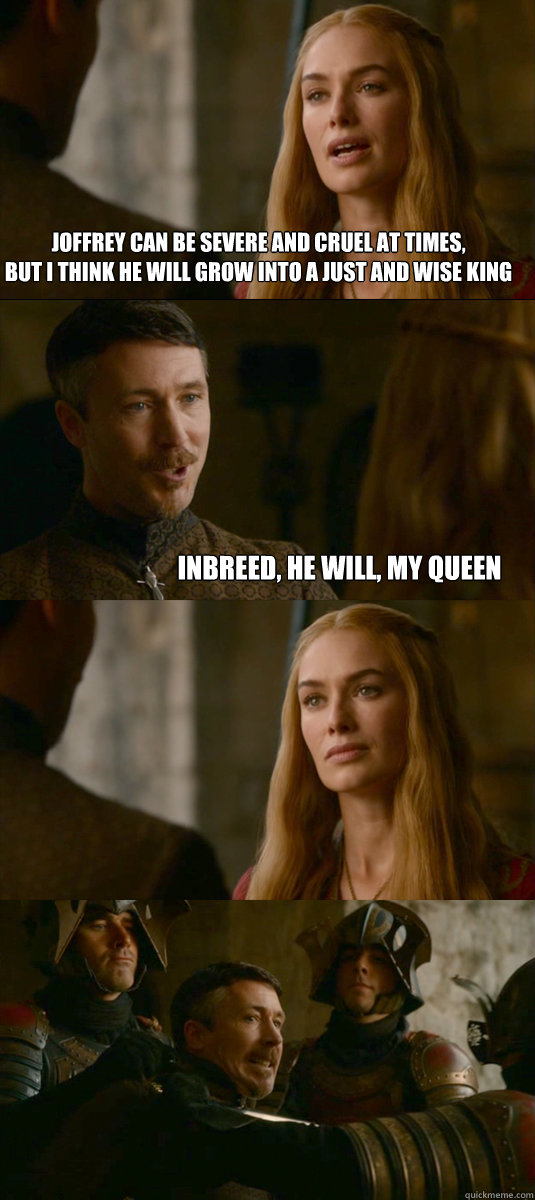 Joffrey can be severe and cruel at times,
but i think he will grow into a just and wise king Inbreed, he will, my queen  