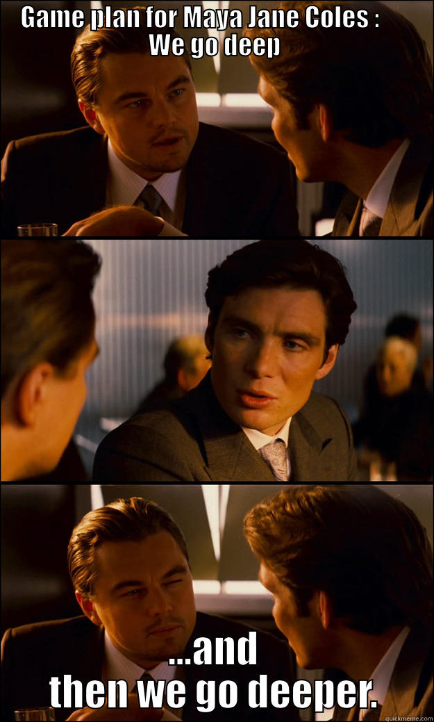 GAME PLAN FOR MAYA JANE COLES :       WE GO DEEP ...AND THEN WE GO DEEPER. Inception