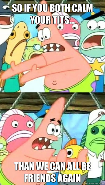 so if you both calm your tits... than we can all be friends again  Push it somewhere else Patrick