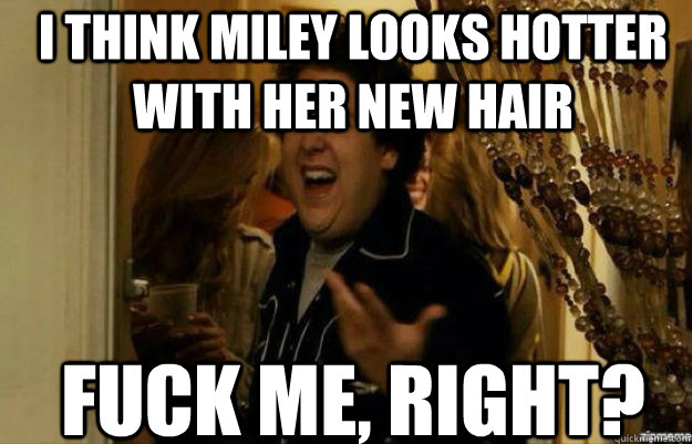 i think miley looks hotter with her new hair FUCK ME, RIGHT?  fuck me right 2