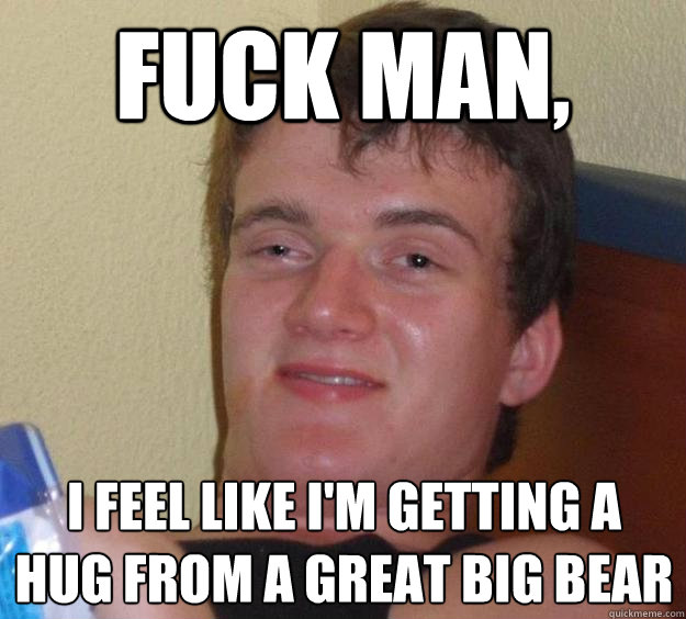 Fuck man, I feel like I'm getting a hug from a great big bear  10 Guy