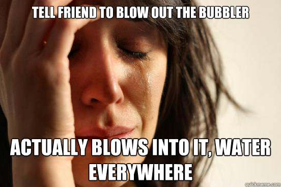 Tell friend to blow out the bubbler Actually blows into it, water everywhere  First World Problems