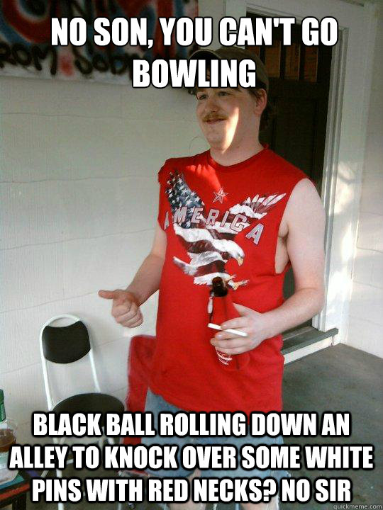 no son, you can't go bowling black ball rolling down an alley to knock over some white pins with red necks? No sir - no son, you can't go bowling black ball rolling down an alley to knock over some white pins with red necks? No sir  Redneck Randal