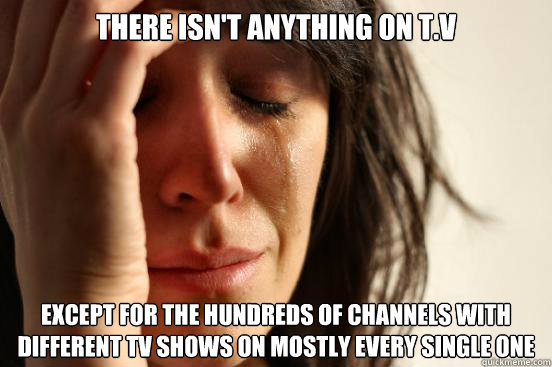 There isn't anything on t.v Except for the Hundreds of channels with different tv shows on mostly every single one  First World Problems