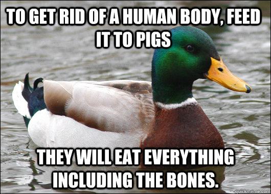 To get rid of a human body, feed it to pigs they will eat everything including the bones.  Actual Advice Mallard