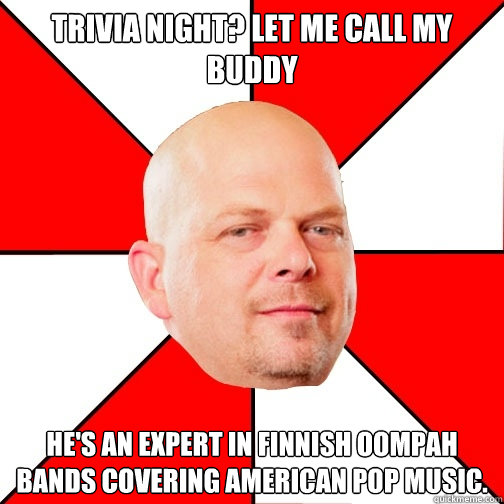 trivia night? let me call my buddy He's an expert in Finnish oompah bands covering american pop music. - trivia night? let me call my buddy He's an expert in Finnish oompah bands covering american pop music.  Pawn Star