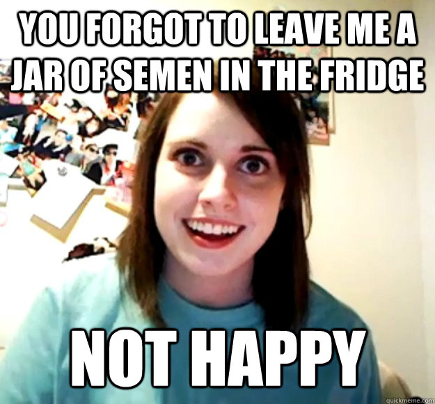 You forgot to leave me a jar of semen in the fridge not happy  Overly Attached Girlfriend