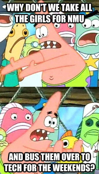 Why don't we take all the girls for NMU and bus them over to Tech for the weekends?  Push it somewhere else Patrick