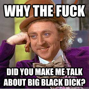 Why the fuck did you make me talk about big black dick?  Creepy Wonka
