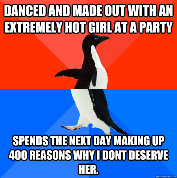 Danced and made out with an extremely hot girl at a party Spends the next day making up 400 reasons why i dont deserve her.  Socially Awesome Awkward Penguin
