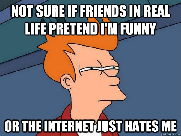 Not sure if friends in real life pretend i'm funny or the internet just hates me - Not sure if friends in real life pretend i'm funny or the internet just hates me  Futurama Fry
